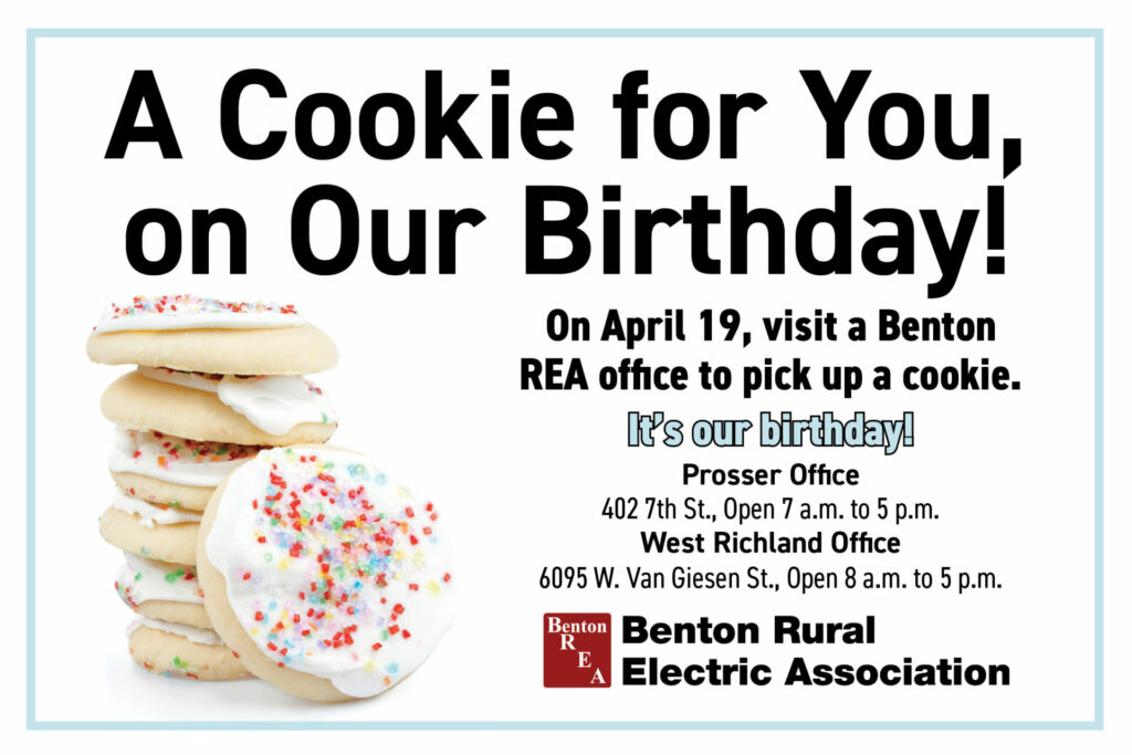 "A Cookie for You on Our Birthday! On April 19, visit a  Benton REA office to pick up a cookie. It's our birthday! Prosser Office 402 7th St., Open 7 a.m. to 5 p.m. West Richland Office 6095 W. Van Giesen St., Open 8 a.m. to 5 p.m.